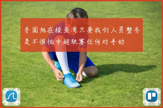 李国旭在梭鱼湾只要我们人员整齐是不惧怕中超联赛任何对手的