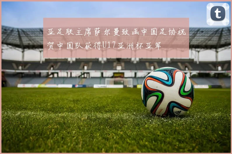 亚足联主席萨尔曼致函中国足协祝贺中国队获得U17亚洲杯亚军